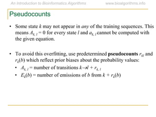 • Some state k may not appear in any of the training sequences. This
means Ak, l = 0 for every state l and ak, l cannot be computed with
the given equation.
• To avoid this overfitting, use predetermined pseudocounts rkl and
rk(b) which reflect prior biases about the probability values:
• Ak, l = number of transitions kl + rk, l
• Ek(b) = number of emissions of b from k + rk(b)
Pseudocounts
 