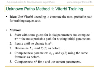 Unknown Paths Method 1: Viterbi Training
• Idea: Use Viterbi decoding to compute the most probable path
for training sequence x.
• Method:
1. Start with some guess for initial parameters and compute
π* = the most probable path for x using initial parameters.
2. Iterate until no change in π*.
3. Determine Ak, l and Ek(b) as before.
4. Compute new parameters ak, l and ek(b) using the same
formulas as before.
5. Compute new π* for x and the current parameters.
 