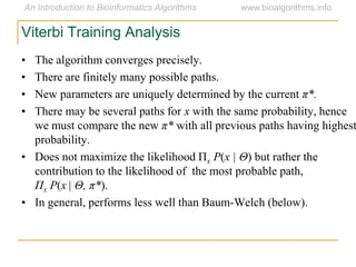 • The algorithm converges precisely.
• There are finitely many possible paths.
• New parameters are uniquely determined by the current π*.
• There may be several paths for x with the same probability, hence
we must compare the new π* with all previous paths having highest
probability.
• Does not maximize the likelihood Πx P(x | Θ) but rather the
contribution to the likelihood of the most probable path,
Πx P(x | Θ, π*).
• In general, performs less well than Baum-Welch (below).
Viterbi Training Analysis
 