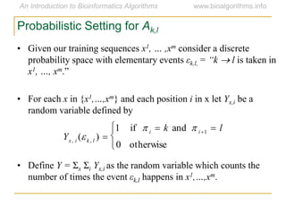 Probabilistic Setting for Ak,l
• Given our training sequences x1, … ,xm consider a discrete
probability space with elementary events εk,l, = “k  l is taken in
x1, …, xm.”
• For each x in {x1,…,xm} and each position i in x let Yx,i be a
random variable defined by
• Define Y = Σx Σi Yx,i as the random variable which counts the
number of times the event εk,l happens in x1,…,xm.

Yx, i (k, l ) 
1 if  i  k and  i1  l
0 otherwise



 