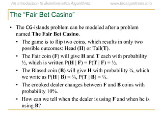The “Fair Bet Casino”
• The CG-islands problem can be modeled after a problem
named The Fair Bet Casino.
• The game is to flip two coins, which results in only two
possible outcomes: Head (H) or Tail(T).
• The Fair coin (F) will give H and T each with probability
½, which is written P(H | F) = P(T | F) = ½.
• The Biased coin (B) will give H with probability ¾, which
we write as P(H | B) = ¾, P(T | B) = ¼.
• The crooked dealer changes between F and B coins with
probability 10%.
• How can we tell when the dealer is using F and when he is
using B?
 