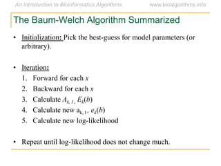 • Initialization: Pick the best-guess for model parameters (or
arbitrary).
• Iteration:
1. Forward for each x
2. Backward for each x
3. Calculate Ak, l , Ek(b)
4. Calculate new ak, l , ek(b)
5. Calculate new log-likelihood
• Repeat until log-likelihood does not change much.
The Baum-Welch Algorithm Summarized
 
