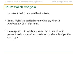 • Log-likelihood is increased by iterations.
• Baum-Welch is a particular case of the expectation
maximization (EM) algorithm.
• Convergence is to local maximum. The choice of initial
parameters determines local maximum to which the algorithm
converges.
Baum-Welch Analysis
 