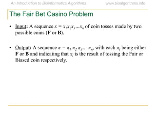 The Fair Bet Casino Problem
• Input: A sequence x = x1x2x3…xn of coin tosses made by two
possible coins (F or B).
• Output: A sequence π = π1 π2 π3… πn, with each πi being either
F or B and indicating that xi is the result of tossing the Fair or
Biased coin respectively.
 