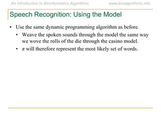 Speech Recognition: Using the Model
• Use the same dynamic programming algorithm as before.
• Weave the spoken sounds through the model the same way
we wove the rolls of the die through the casino model.
• π will therefore represent the most likely set of words.
 
