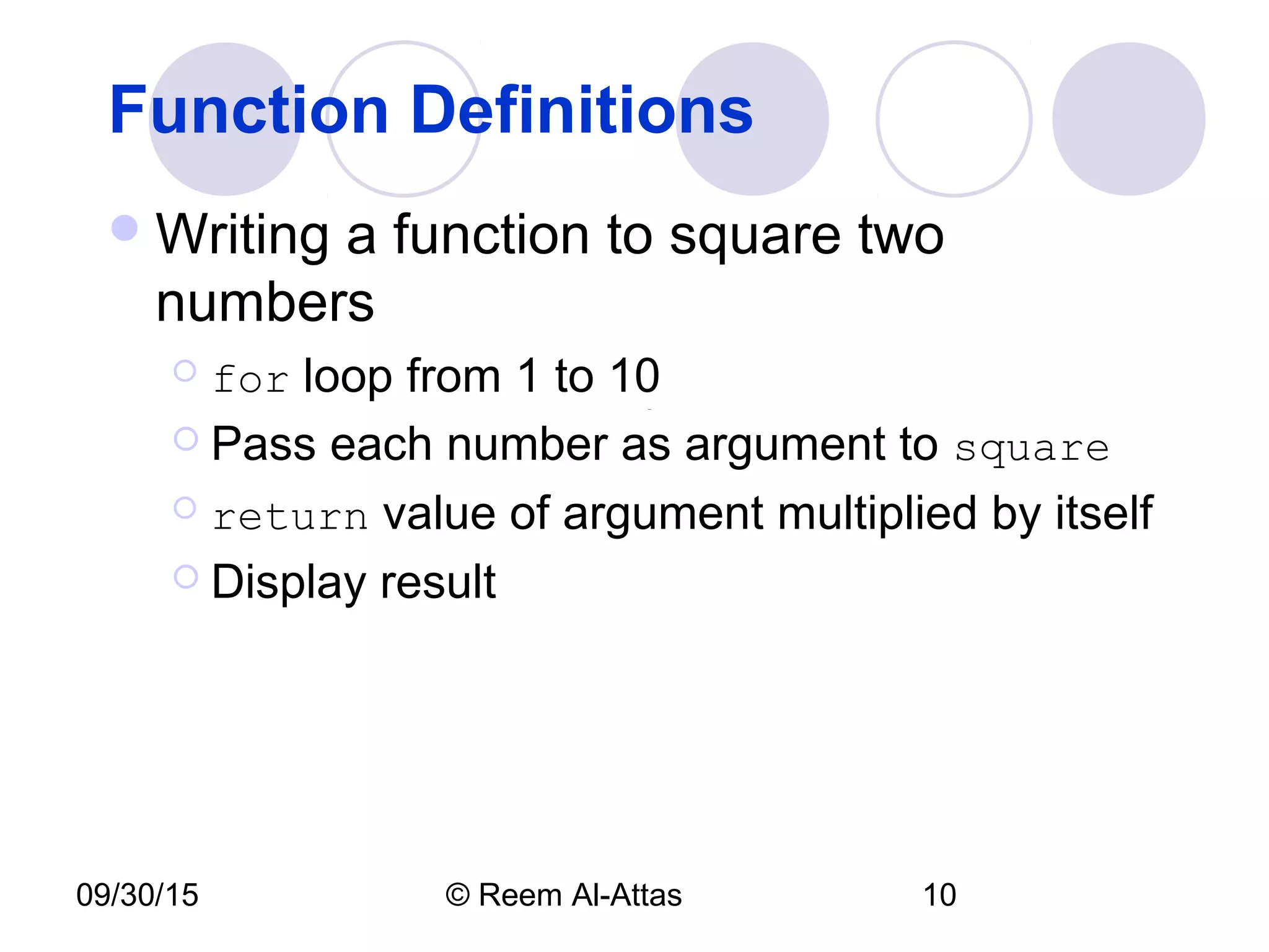09/30/15 © Reem Al-Attas 10
Function Definitions
Writing a function to square two
numbers
 for loop from 1 to 10
 Pass each number as argument to square
 return value of argument multiplied by itself
 Display result
 