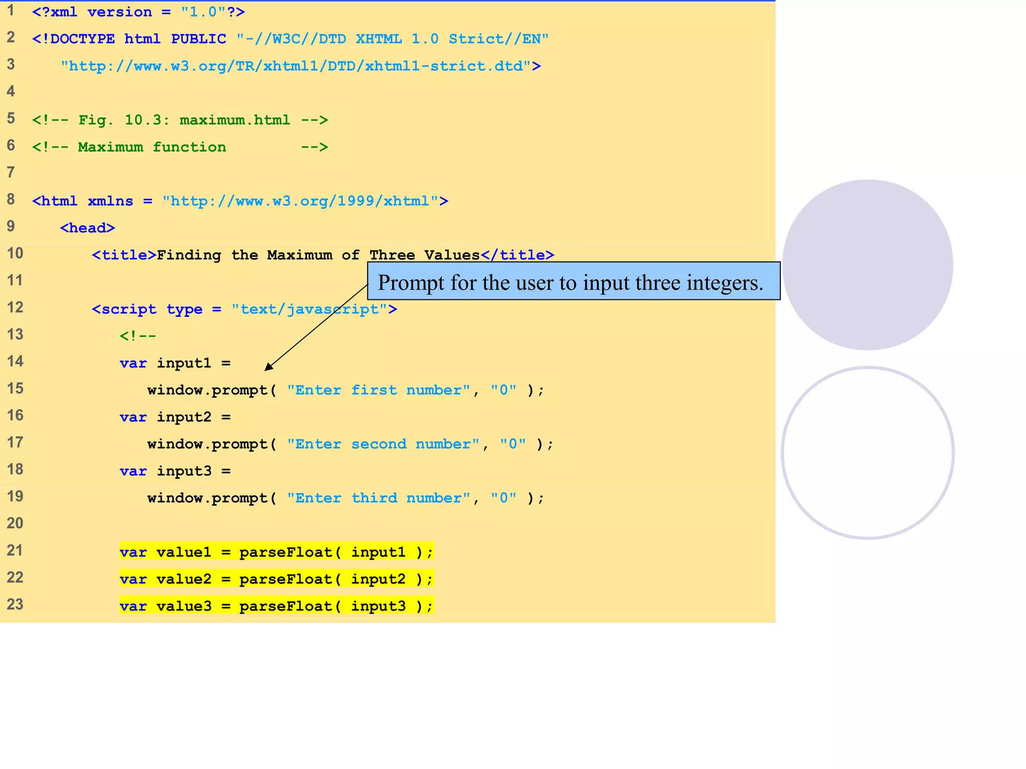 1 <?xml version = "1.0"?>
2 <!DOCTYPE html PUBLIC "-//W3C//DTD XHTML 1.0 Strict//EN"
3 "http://www.w3.org/TR/xhtml1/DTD/xhtml1-strict.dtd">
4
5 <!-- Fig. 10.3: maximum.html -->
6 <!-- Maximum function -->
7
8 <html xmlns = "http://www.w3.org/1999/xhtml">
9 <head>
10 <title>Finding the Maximum of Three Values</title>
11
12 <script type = "text/javascript">
13 <!--
14 var input1 =
15 window.prompt( "Enter first number", "0" );
16 var input2 =
17 window.prompt( "Enter second number", "0" );
18 var input3 =
19 window.prompt( "Enter third number", "0" );
20
21 var value1 = parseFloat( input1 );
22 var value2 = parseFloat( input2 );
23 var value3 = parseFloat( input3 );
Prompt for the user to input three integers.
 