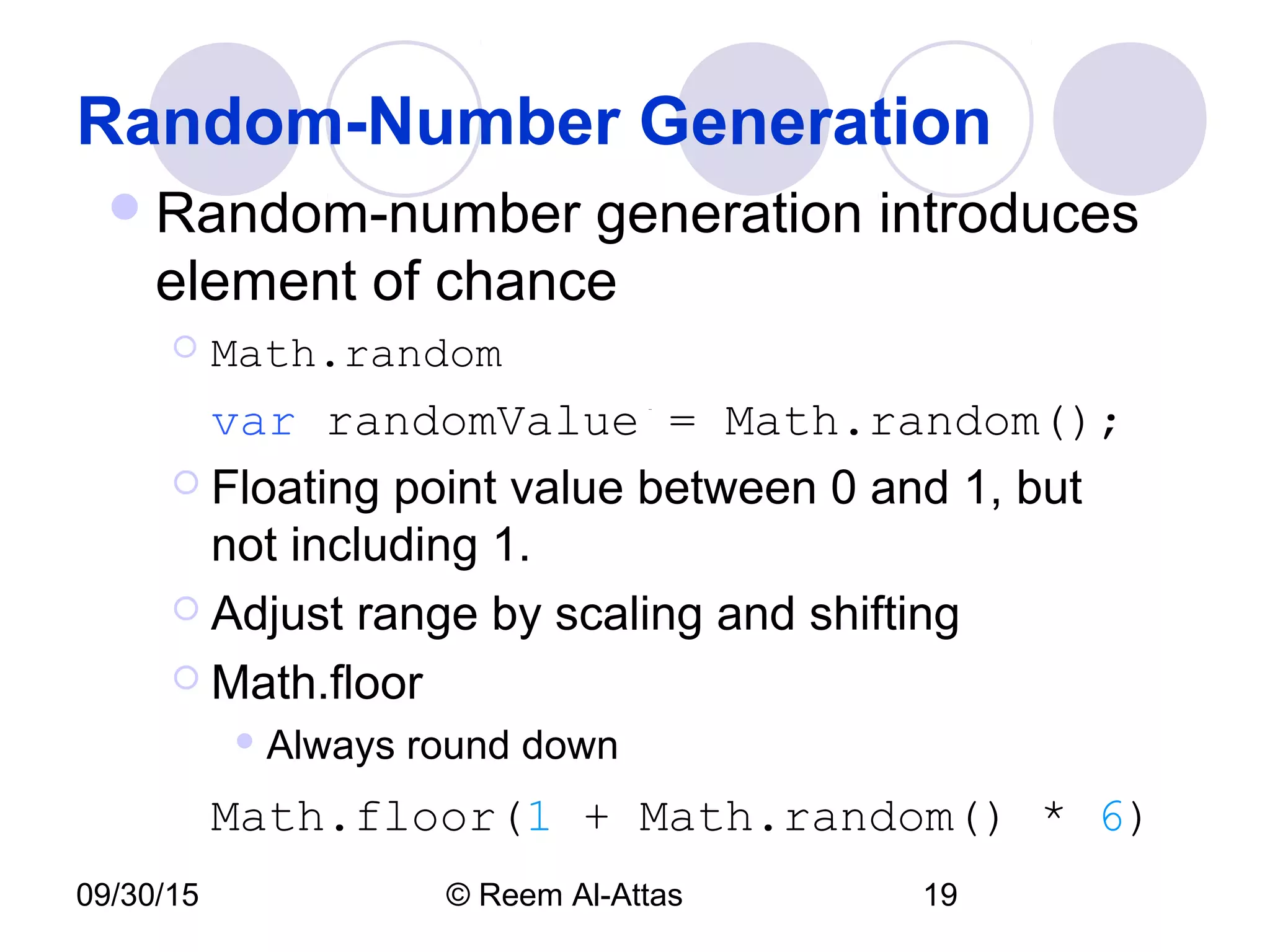 09/30/15 © Reem Al-Attas 19
Random-Number Generation
Random-number generation introduces
element of chance
 Math.random
var randomValue = Math.random();
 Floating point value between 0 and 1, but
not including 1.
 Adjust range by scaling and shifting
 Math.floor
 Always round down
Math.floor(1 + Math.random() * 6)
 
