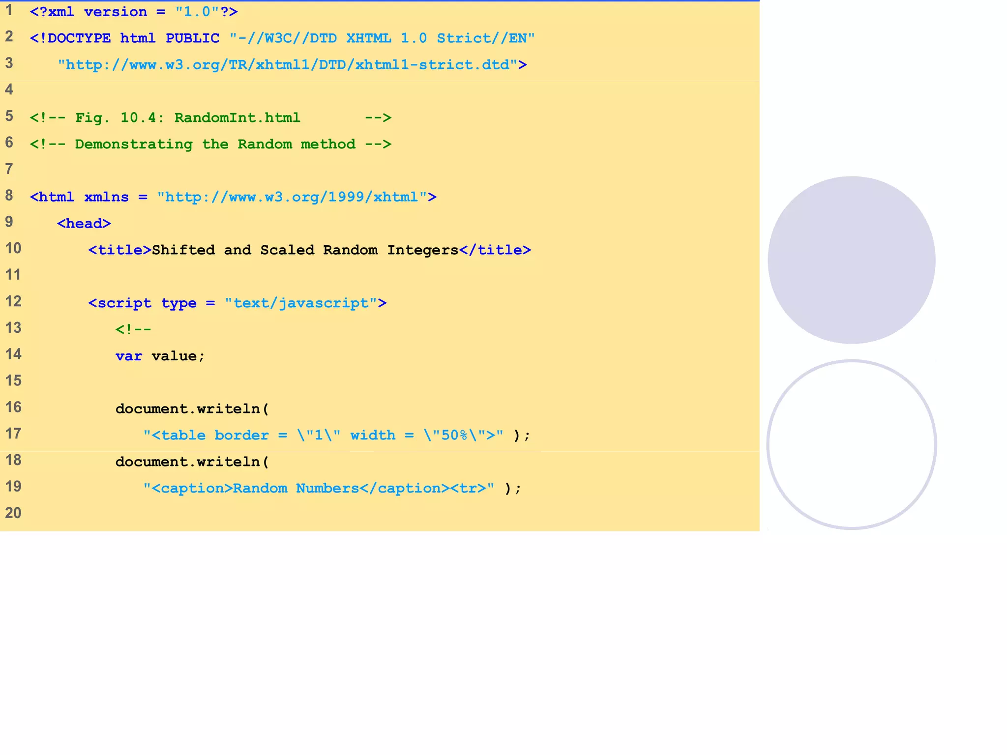 1 <?xml version = "1.0"?>
2 <!DOCTYPE html PUBLIC "-//W3C//DTD XHTML 1.0 Strict//EN"
3 "http://www.w3.org/TR/xhtml1/DTD/xhtml1-strict.dtd">
4
5 <!-- Fig. 10.4: RandomInt.html -->
6 <!-- Demonstrating the Random method -->
7
8 <html xmlns = "http://www.w3.org/1999/xhtml">
9 <head>
10 <title>Shifted and Scaled Random Integers</title>
11
12 <script type = "text/javascript">
13 <!--
14 var value;
15
16 document.writeln(
17 "<table border = "1" width = "50%">" );
18 document.writeln(
19 "<caption>Random Numbers</caption><tr>" );
20
 