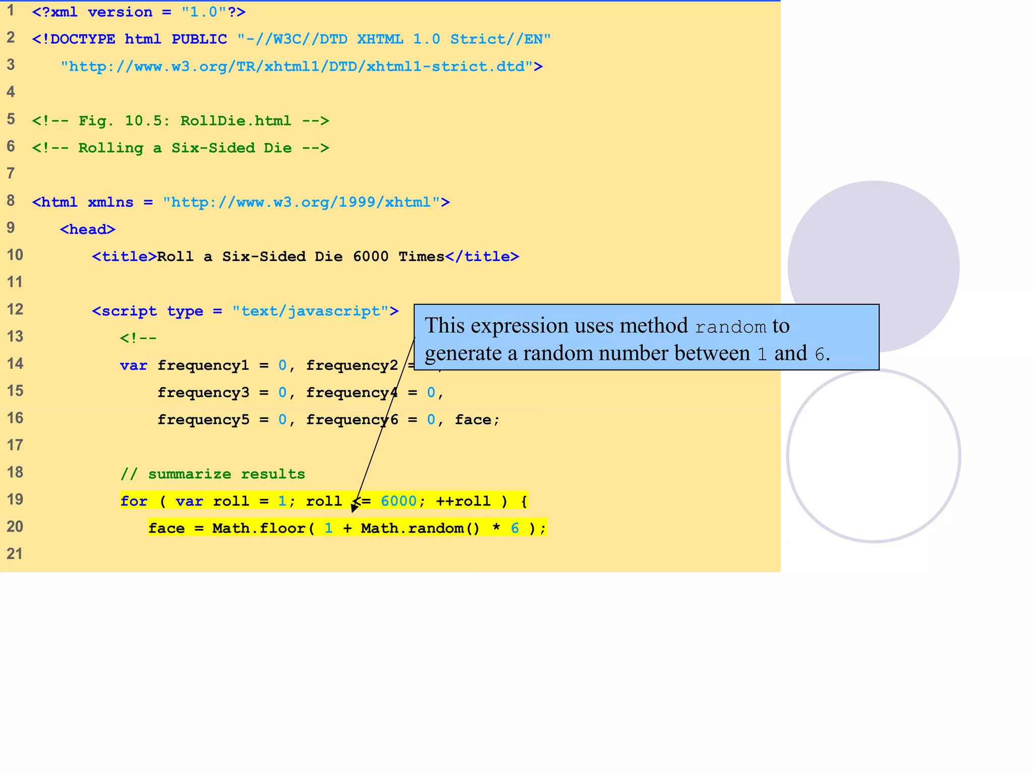 1 <?xml version = "1.0"?>
2 <!DOCTYPE html PUBLIC "-//W3C//DTD XHTML 1.0 Strict//EN"
3 "http://www.w3.org/TR/xhtml1/DTD/xhtml1-strict.dtd">
4
5 <!-- Fig. 10.5: RollDie.html -->
6 <!-- Rolling a Six-Sided Die -->
7
8 <html xmlns = "http://www.w3.org/1999/xhtml">
9 <head>
10 <title>Roll a Six-Sided Die 6000 Times</title>
11
12 <script type = "text/javascript">
13 <!--
14 var frequency1 = 0, frequency2 = 0,
15 frequency3 = 0, frequency4 = 0,
16 frequency5 = 0, frequency6 = 0, face;
17
18 // summarize results
19 for ( var roll = 1; roll <= 6000; ++roll ) {
20 face = Math.floor( 1 + Math.random() * 6 );
21
This expression uses method random to
generate a random number between 1 and 6.
 