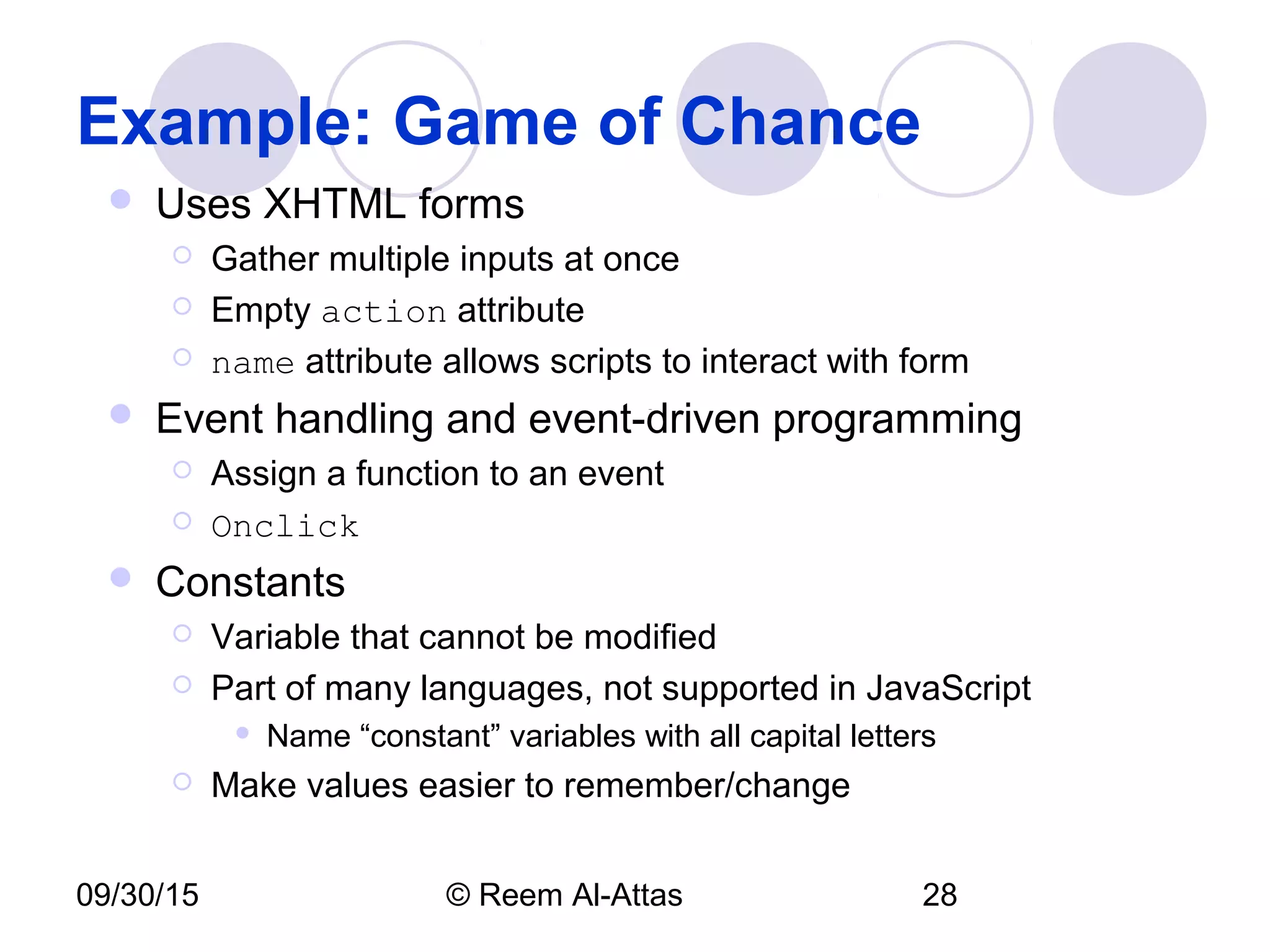 09/30/15 © Reem Al-Attas 28
Example: Game of Chance
 Uses XHTML forms
 Gather multiple inputs at once
 Empty action attribute
 name attribute allows scripts to interact with form
 Event handling and event-driven programming
 Assign a function to an event
 Onclick
 Constants
 Variable that cannot be modified
 Part of many languages, not supported in JavaScript
 Name “constant” variables with all capital letters
 Make values easier to remember/change
 