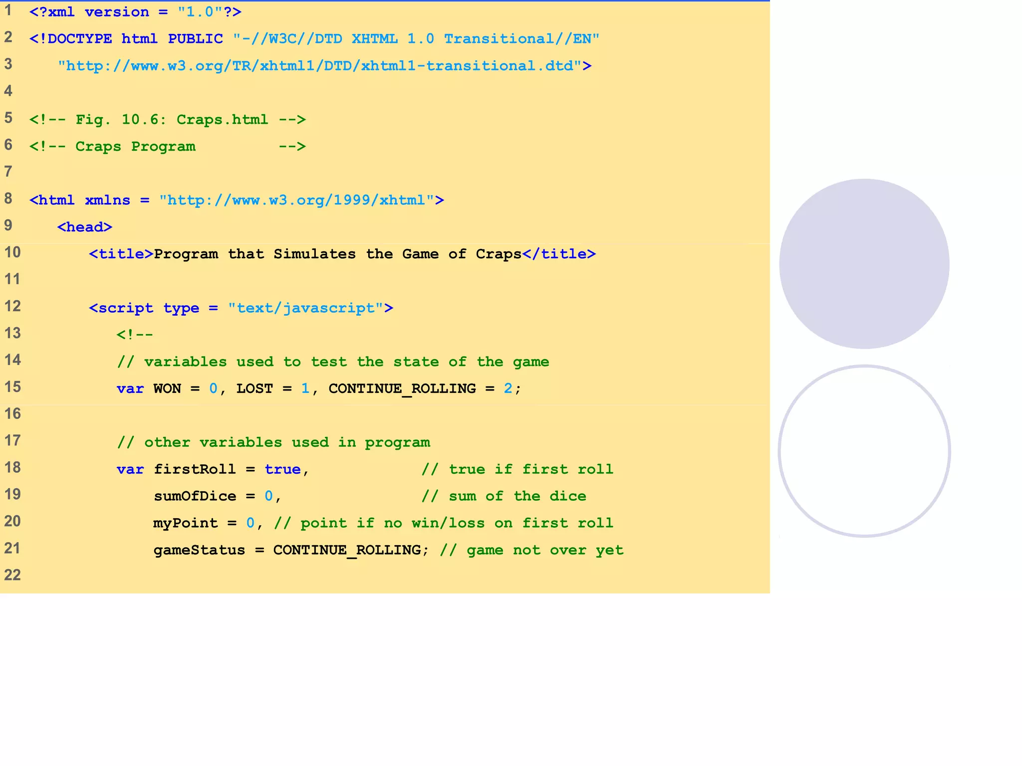 1 <?xml version = "1.0"?>
2 <!DOCTYPE html PUBLIC "-//W3C//DTD XHTML 1.0 Transitional//EN"
3 "http://www.w3.org/TR/xhtml1/DTD/xhtml1-transitional.dtd">
4
5 <!-- Fig. 10.6: Craps.html -->
6 <!-- Craps Program -->
7
8 <html xmlns = "http://www.w3.org/1999/xhtml">
9 <head>
10 <title>Program that Simulates the Game of Craps</title>
11
12 <script type = "text/javascript">
13 <!--
14 // variables used to test the state of the game
15 var WON = 0, LOST = 1, CONTINUE_ROLLING = 2;
16
17 // other variables used in program
18 var firstRoll = true, // true if first roll
19 sumOfDice = 0, // sum of the dice
20 myPoint = 0, // point if no win/loss on first roll
21 gameStatus = CONTINUE_ROLLING; // game not over yet
22
 