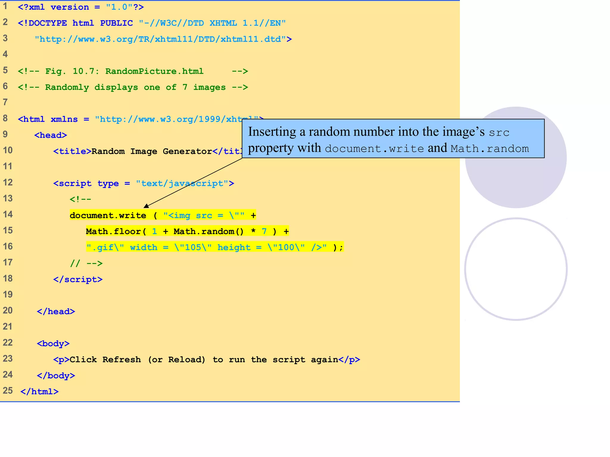 RandomPicture.html
(1 of 1)
1 <?xml version = "1.0"?>
2 <!DOCTYPE html PUBLIC "-//W3C//DTD XHTML 1.1//EN"
3 "http://www.w3.org/TR/xhtml11/DTD/xhtml11.dtd">
4
5 <!-- Fig. 10.7: RandomPicture.html -->
6 <!-- Randomly displays one of 7 images -->
7
8 <html xmlns = "http://www.w3.org/1999/xhtml">
9 <head>
10 <title>Random Image Generator</title>
11
12 <script type = "text/javascript">
13 <!--
14 document.write ( "<img src = "" +
15 Math.floor( 1 + Math.random() * 7 ) +
16 ".gif" width = "105" height = "100" />" );
17 // -->
18 </script>
19
20 </head>
21
22 <body>
23 <p>Click Refresh (or Reload) to run the script again</p>
24 </body>
25 </html>
Inserting a random number into the image’s src
property with document.write and Math.random
 