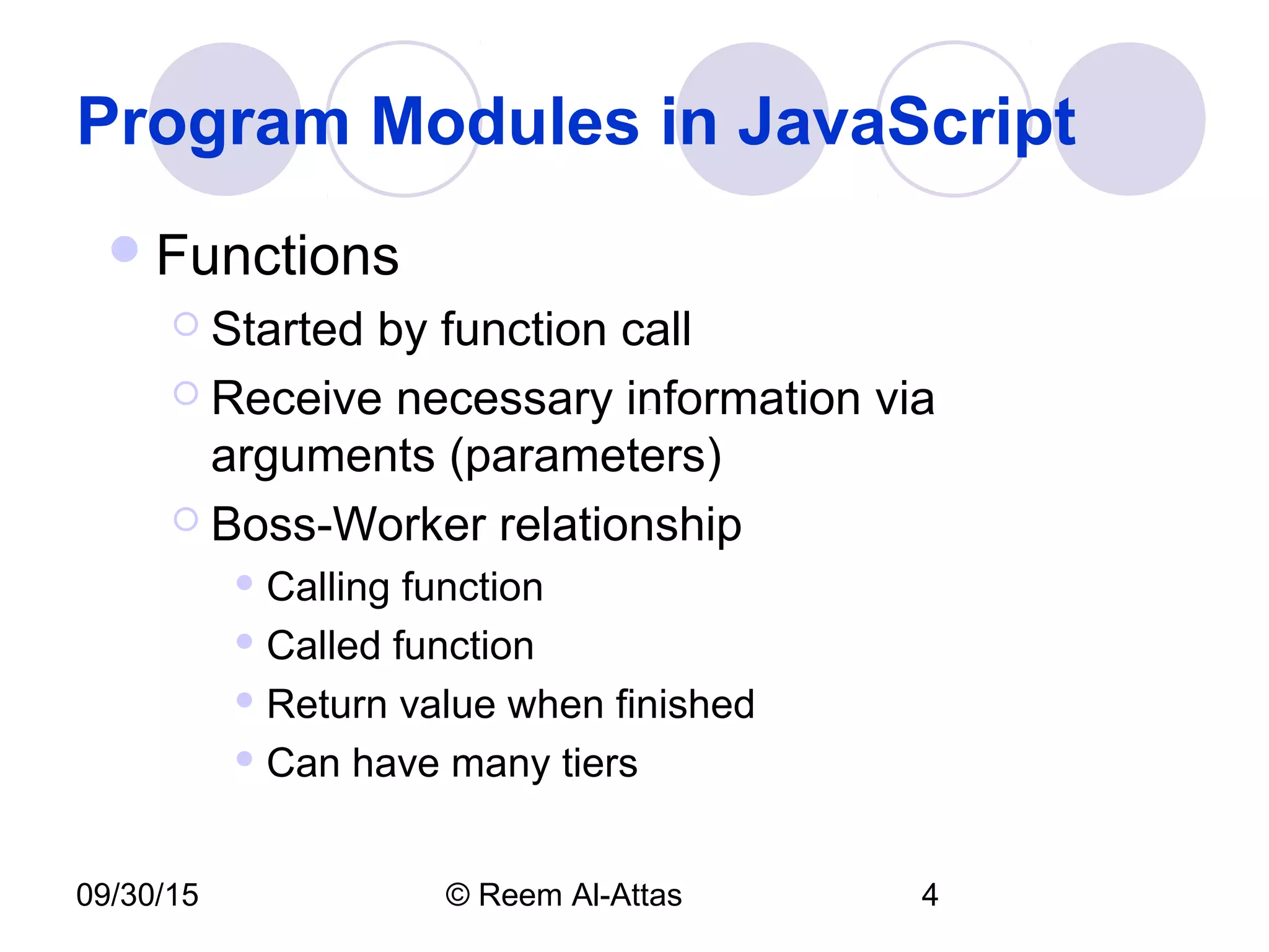 09/30/15 © Reem Al-Attas 4
Program Modules in JavaScript
Functions
 Started by function call
 Receive necessary information via
arguments (parameters)
 Boss-Worker relationship
 Calling function
 Called function
 Return value when finished
 Can have many tiers
 