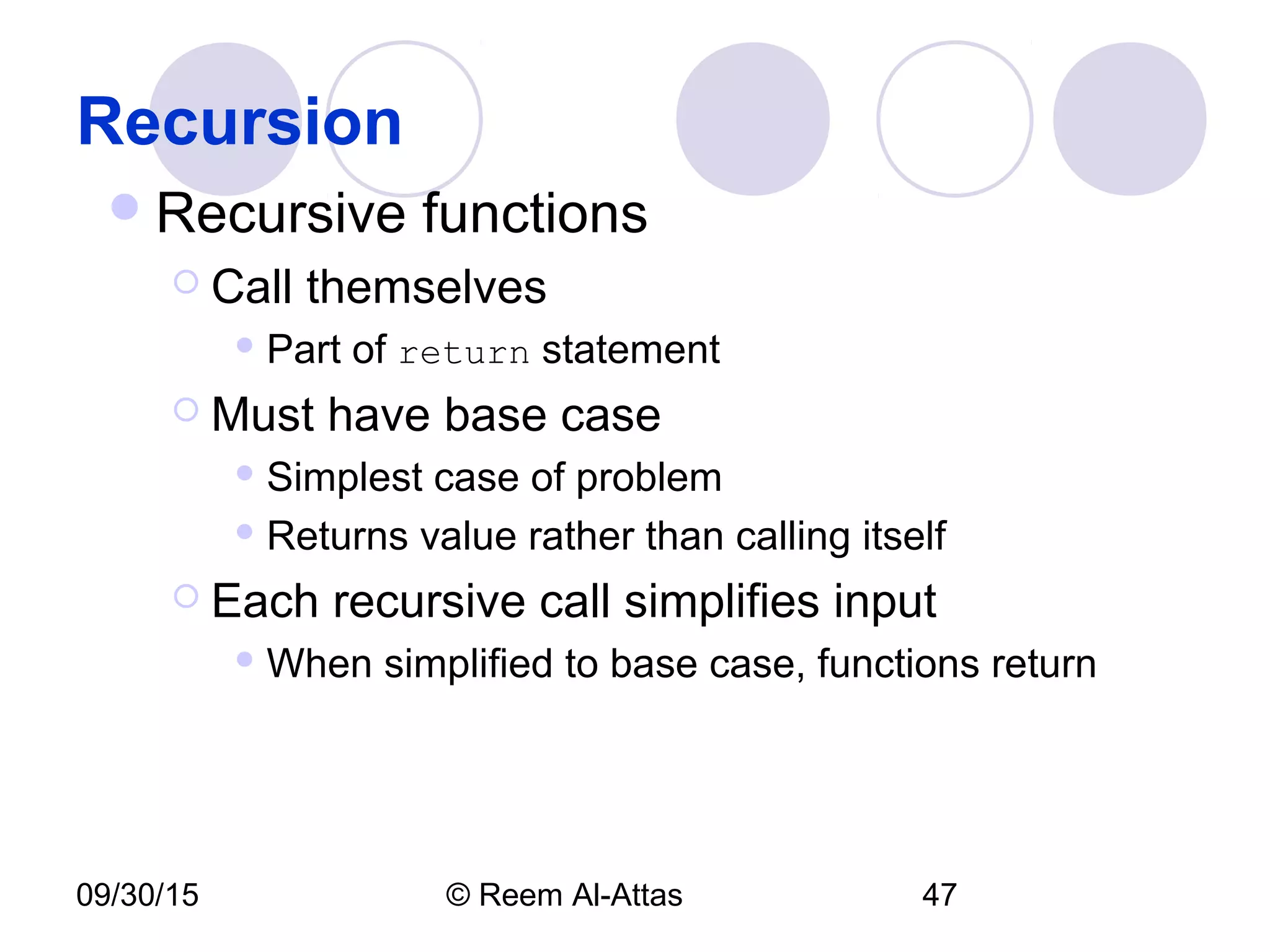 09/30/15 © Reem Al-Attas 47
Recursion
Recursive functions
 Call themselves
 Part of return statement
 Must have base case
 Simplest case of problem
 Returns value rather than calling itself
 Each recursive call simplifies input
 When simplified to base case, functions return
 