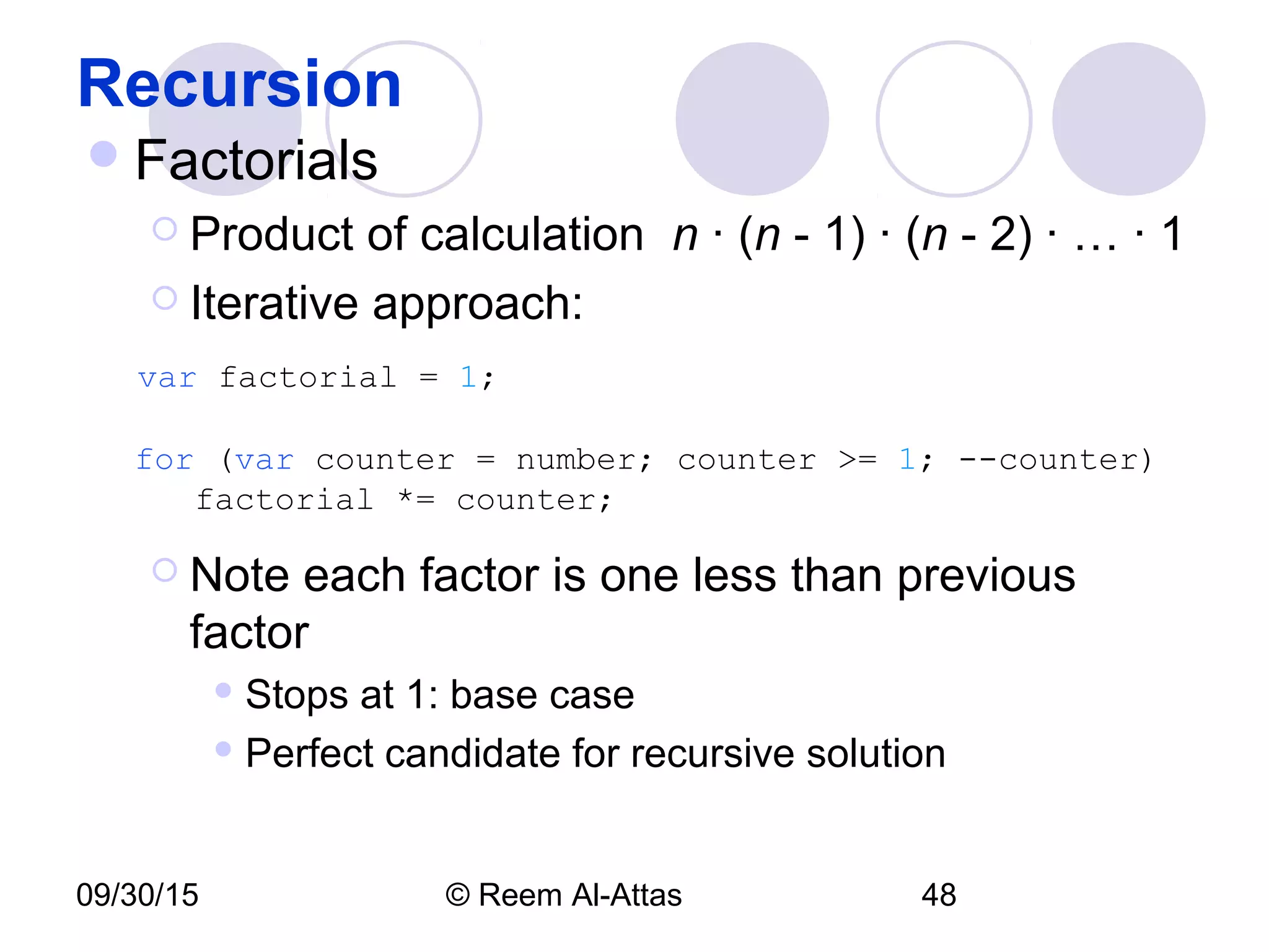 09/30/15 © Reem Al-Attas 48
Recursion
Factorials
 Product of calculation n · (n - 1) · (n - 2) · … · 1
 Iterative approach:
var factorial = 1;
for (var counter = number; counter >= 1; --counter)
factorial *= counter;
 Note each factor is one less than previous
factor
 Stops at 1: base case
 Perfect candidate for recursive solution
 
