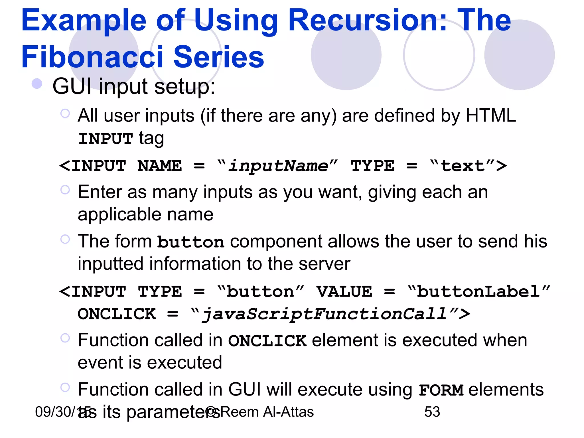 09/30/15 © Reem Al-Attas 53
Example of Using Recursion: The
Fibonacci Series
 GUI input setup:
 All user inputs (if there are any) are defined by HTML
INPUT tag
<INPUT NAME = “inputName” TYPE = “text”>
 Enter as many inputs as you want, giving each an
applicable name
 The form button component allows the user to send his
inputted information to the server
<INPUT TYPE = “button” VALUE = “buttonLabel”
ONCLICK = “javaScriptFunctionCall”>
 Function called in ONCLICK element is executed when
event is executed
 Function called in GUI will execute using FORM elements
as its parameters
 
