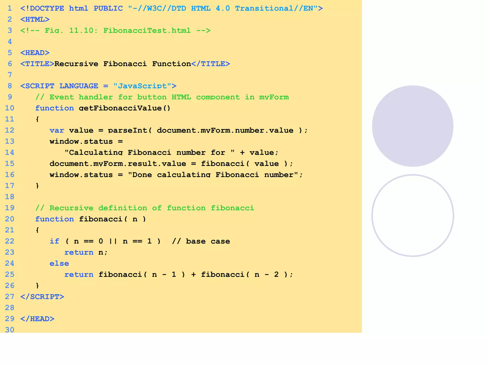 1 <!DOCTYPE html PUBLIC "-//W3C//DTD HTML 4.0 Transitional//EN">
2 <HTML>
3 <!-- Fig. 11.10: FibonacciTest.html -->
4
5 <HEAD>
6 <TITLE>Recursive Fibonacci Function</TITLE>
7
8 <SCRIPT LANGUAGE = "JavaScript">
9 // Event handler for button HTML component in myForm
10 function getFibonacciValue()
11 {
12 var value = parseInt( document.myForm.number.value );
13 window.status =
14 "Calculating Fibonacci number for " + value;
15 document.myForm.result.value = fibonacci( value );
16 window.status = "Done calculating Fibonacci number";
17 }
18
19 // Recursive definition of function fibonacci
20 function fibonacci( n )
21 {
22 if ( n == 0 || n == 1 ) // base case
23 return n;
24 else
25 return fibonacci( n - 1 ) + fibonacci( n - 2 );
26 }
27 </SCRIPT>
28
29 </HEAD>
30
 
