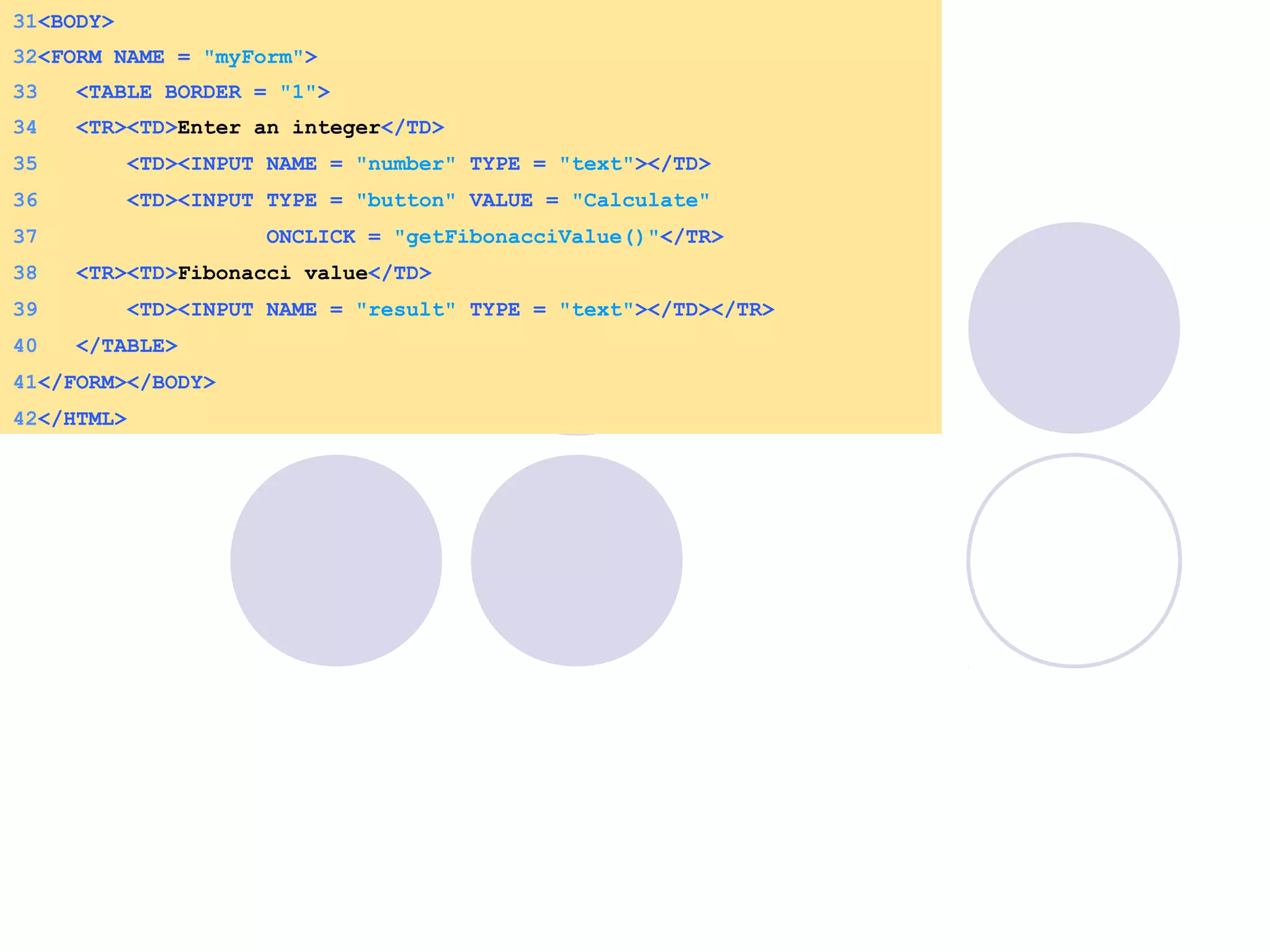 34 <TR><TD>Enter an integer</TD>
35 <TD><INPUT NAME = "number" TYPE = "text"></TD>
36 <TD><INPUT TYPE = "button" VALUE = "Calculate"
37 ONCLICK = "getFibonacciValue()"</TR>
38 <TR><TD>Fibonacci value</TD>
39 <TD><INPUT NAME = "result" TYPE = "text"></TD></TR>
40 </TABLE>
41</FORM></BODY>
42</HTML>
31<BODY>
32<FORM NAME = "myForm">
33 <TABLE BORDER = "1">
 