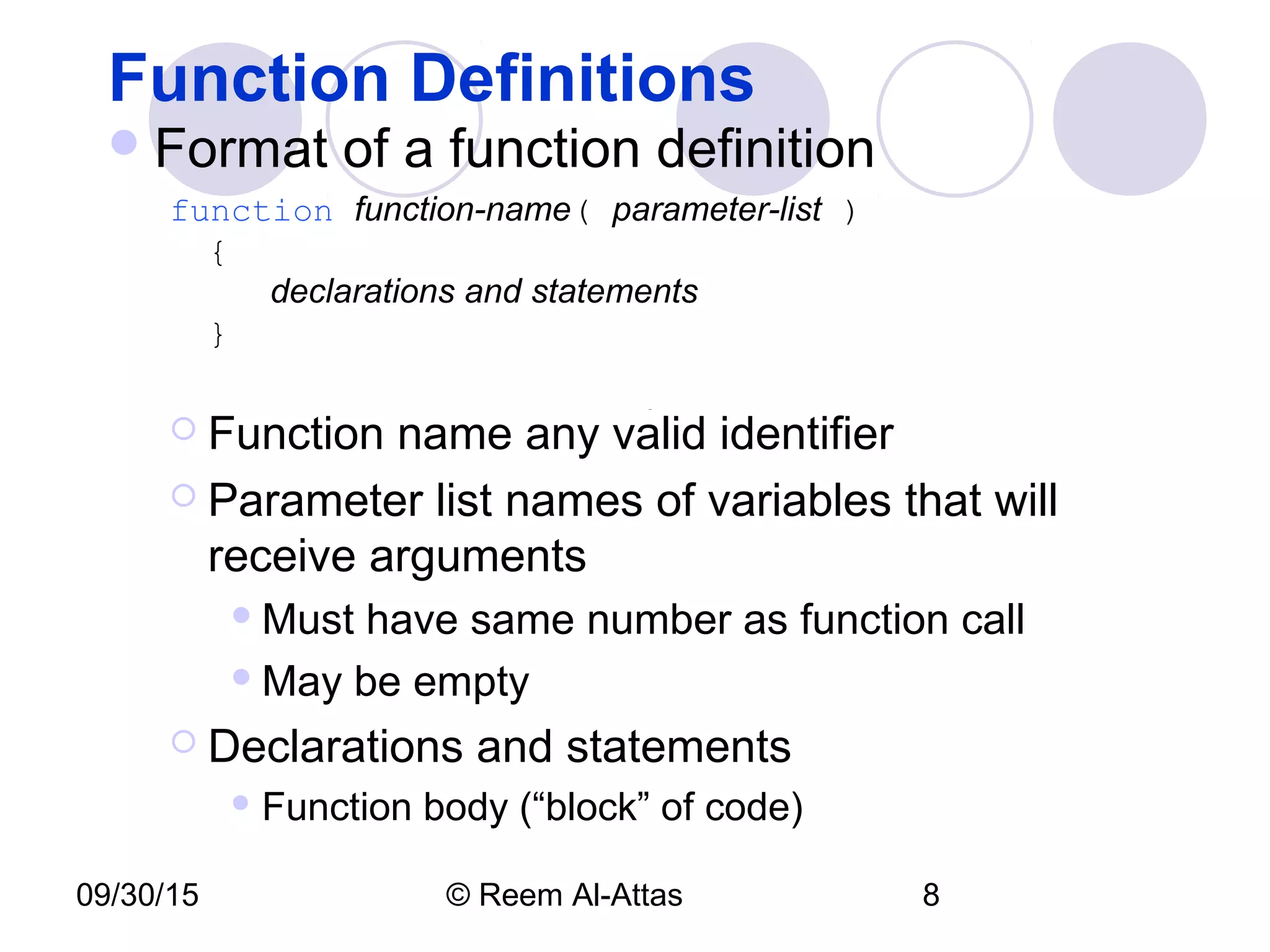 09/30/15 © Reem Al-Attas 8
Function Definitions
Format of a function definition
function function-name( parameter-list )
{
declarations and statements
}
 Function name any valid identifier
 Parameter list names of variables that will
receive arguments
Must have same number as function call
May be empty
 Declarations and statements
 Function body (“block” of code)
 