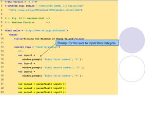 1 <?xml version = "1.0"?>
2 <!DOCTYPE html PUBLIC "-//W3C//DTD XHTML 1.0 Strict//EN"
3 "http://www.w3.org/TR/xhtml1/DTD/xhtml1-strict.dtd">
4
5 <!-- Fig. 10.3: maximum.html -->
6 <!-- Maximum function -->
7
8 <html xmlns = "http://www.w3.org/1999/xhtml">
9 <head>
10 <title>Finding the Maximum of Three Values</title>
11
12 <script type = "text/javascript">
13 <!--
14 var input1 =
15 window.prompt( "Enter first number", "0" );
16 var input2 =
17 window.prompt( "Enter second number", "0" );
18 var input3 =
19 window.prompt( "Enter third number", "0" );
20
21 var value1 = parseFloat( input1 );
22 var value2 = parseFloat( input2 );
23 var value3 = parseFloat( input3 );
Prompt for the user to input three integers.
 