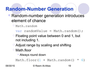 09/30/15 © Reem Al-Attas 19
Random-Number Generation
Random-number generation introduces
element of chance
 Math.random
var randomValue = Math.random();
 Floating point value between 0 and 1, but
not including 1.
 Adjust range by scaling and shifting
 Math.floor
 Always round down
Math.floor(1 + Math.random() * 6)
 