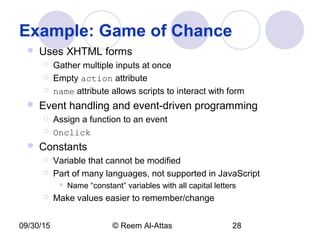 09/30/15 © Reem Al-Attas 28
Example: Game of Chance
 Uses XHTML forms
 Gather multiple inputs at once
 Empty action attribute
 name attribute allows scripts to interact with form
 Event handling and event-driven programming
 Assign a function to an event
 Onclick
 Constants
 Variable that cannot be modified
 Part of many languages, not supported in JavaScript
 Name “constant” variables with all capital letters
 Make values easier to remember/change
 