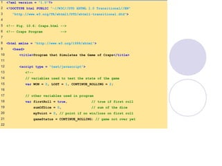 1 <?xml version = "1.0"?>
2 <!DOCTYPE html PUBLIC "-//W3C//DTD XHTML 1.0 Transitional//EN"
3 "http://www.w3.org/TR/xhtml1/DTD/xhtml1-transitional.dtd">
4
5 <!-- Fig. 10.6: Craps.html -->
6 <!-- Craps Program -->
7
8 <html xmlns = "http://www.w3.org/1999/xhtml">
9 <head>
10 <title>Program that Simulates the Game of Craps</title>
11
12 <script type = "text/javascript">
13 <!--
14 // variables used to test the state of the game
15 var WON = 0, LOST = 1, CONTINUE_ROLLING = 2;
16
17 // other variables used in program
18 var firstRoll = true, // true if first roll
19 sumOfDice = 0, // sum of the dice
20 myPoint = 0, // point if no win/loss on first roll
21 gameStatus = CONTINUE_ROLLING; // game not over yet
22
 