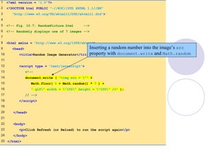 RandomPicture.html
(1 of 1)
1 <?xml version = "1.0"?>
2 <!DOCTYPE html PUBLIC "-//W3C//DTD XHTML 1.1//EN"
3 "http://www.w3.org/TR/xhtml11/DTD/xhtml11.dtd">
4
5 <!-- Fig. 10.7: RandomPicture.html -->
6 <!-- Randomly displays one of 7 images -->
7
8 <html xmlns = "http://www.w3.org/1999/xhtml">
9 <head>
10 <title>Random Image Generator</title>
11
12 <script type = "text/javascript">
13 <!--
14 document.write ( "<img src = "" +
15 Math.floor( 1 + Math.random() * 7 ) +
16 ".gif" width = "105" height = "100" />" );
17 // -->
18 </script>
19
20 </head>
21
22 <body>
23 <p>Click Refresh (or Reload) to run the script again</p>
24 </body>
25 </html>
Inserting a random number into the image’s src
property with document.write and Math.random
 