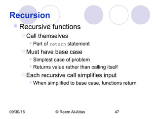 09/30/15 © Reem Al-Attas 47
Recursion
Recursive functions
 Call themselves
 Part of return statement
 Must have base case
 Simplest case of problem
 Returns value rather than calling itself
 Each recursive call simplifies input
 When simplified to base case, functions return
 