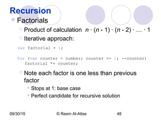09/30/15 © Reem Al-Attas 48
Recursion
Factorials
 Product of calculation n · (n - 1) · (n - 2) · … · 1
 Iterative approach:
var factorial = 1;
for (var counter = number; counter >= 1; --counter)
factorial *= counter;
 Note each factor is one less than previous
factor
 Stops at 1: base case
 Perfect candidate for recursive solution
 
