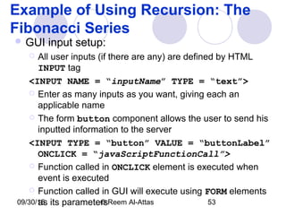 09/30/15 © Reem Al-Attas 53
Example of Using Recursion: The
Fibonacci Series
 GUI input setup:
 All user inputs (if there are any) are defined by HTML
INPUT tag
<INPUT NAME = “inputName” TYPE = “text”>
 Enter as many inputs as you want, giving each an
applicable name
 The form button component allows the user to send his
inputted information to the server
<INPUT TYPE = “button” VALUE = “buttonLabel”
ONCLICK = “javaScriptFunctionCall”>
 Function called in ONCLICK element is executed when
event is executed
 Function called in GUI will execute using FORM elements
as its parameters
 