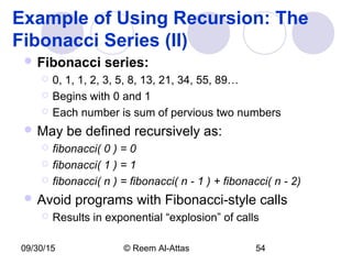 09/30/15 © Reem Al-Attas 54
Example of Using Recursion: The
Fibonacci Series (II)
 Fibonacci series:
 0, 1, 1, 2, 3, 5, 8, 13, 21, 34, 55, 89…
 Begins with 0 and 1
 Each number is sum of pervious two numbers
 May be defined recursively as:
 fibonacci( 0 ) = 0
 fibonacci( 1 ) = 1
 fibonacci( n ) = fibonacci( n - 1 ) + fibonacci( n - 2)
 Avoid programs with Fibonacci-style calls
 Results in exponential “explosion” of calls
 