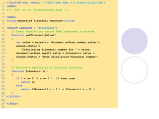 1 <!DOCTYPE html PUBLIC "-//W3C//DTD HTML 4.0 Transitional//EN">
2 <HTML>
3 <!-- Fig. 11.10: FibonacciTest.html -->
4
5 <HEAD>
6 <TITLE>Recursive Fibonacci Function</TITLE>
7
8 <SCRIPT LANGUAGE = "JavaScript">
9 // Event handler for button HTML component in myForm
10 function getFibonacciValue()
11 {
12 var value = parseInt( document.myForm.number.value );
13 window.status =
14 "Calculating Fibonacci number for " + value;
15 document.myForm.result.value = fibonacci( value );
16 window.status = "Done calculating Fibonacci number";
17 }
18
19 // Recursive definition of function fibonacci
20 function fibonacci( n )
21 {
22 if ( n == 0 || n == 1 ) // base case
23 return n;
24 else
25 return fibonacci( n - 1 ) + fibonacci( n - 2 );
26 }
27 </SCRIPT>
28
29 </HEAD>
30
 