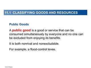 © 2013 Pearson
11.1 CLASSIFYING GOODS AND RESOURCES
Public Goods
A public good is a good or service that can be
consumed simultaneously by everyone and no one can
be excluded from enjoying its benefits.
It is both nonrival and nonexcludable.
For example, a flood-control levee.
 