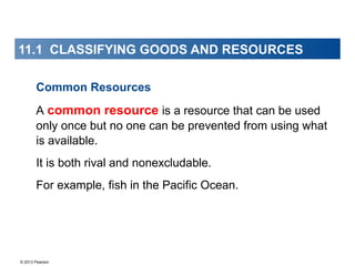 © 2013 Pearson
11.1 CLASSIFYING GOODS AND RESOURCES
Common Resources
A common resource is a resource that can be used
only once but no one can be prevented from using what
is available.
It is both rival and nonexcludable.
For example, fish in the Pacific Ocean.
 