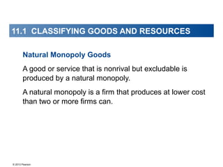 © 2013 Pearson
11.1 CLASSIFYING GOODS AND RESOURCES
Natural Monopoly Goods
A good or service that is nonrival but excludable is
produced by a natural monopoly.
A natural monopoly is a firm that produces at lower cost
than two or more firms can.
 