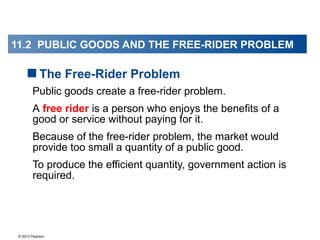 © 2013 Pearson
Public goods create a free-rider problem.
A free rider is a person who enjoys the benefits of a
good or service without paying for it.
Because of the free-rider problem, the market would
provide too small a quantity of a public good.
To produce the efficient quantity, government action is
required.
The Free-Rider Problem
11.2 PUBLIC GOODS AND THE FREE-RIDER PROBLEM
 