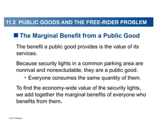 © 2013 Pearson
The benefit a public good provides is the value of its
services.
Because security lights in a common parking area are
nonrival and nonexcludable, they are a public good.
• Everyone consumes the same quantity of them.
To find the economy-wide value of the security lights,
we add together the marginal benefits of everyone who
benefits from them.
The Marginal Benefit from a Public Good
11.2 PUBLIC GOODS AND THE FREE-RIDER PROBLEM
 