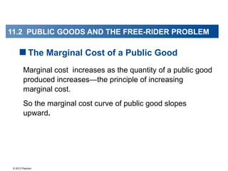 © 2013 Pearson
Marginal cost increases as the quantity of a public good
produced increases—the principle of increasing
marginal cost.
So the marginal cost curve of public good slopes
upward.
The Marginal Cost of a Public Good
11.2 PUBLIC GOODS AND THE FREE-RIDER PROBLEM
 