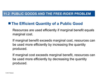 © 2013 Pearson
The Efficient Quantity of a Public Good
Resources are used efficiently if marginal benefit equals
marginal cost.
If marginal benefit exceeds marginal cost, resources can
be used more efficiently by increasing the quantity
produced.
If marginal cost exceeds marginal benefit, resources can
be used more efficiently by decreasing the quantity
produced.
11.2 PUBLIC GOODS AND THE FREE-RIDER PROBLEM
 