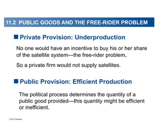 © 2013 Pearson
No one would have an incentive to buy his or her share
of the satellite system—the free-rider problem.
So a private firm would not supply satellites.
Private Provision: Underproduction
The political process determines the quantity of a
public good provided—this quantity might be efficient
or inefficient.
Public Provision: Efficient Production
11.2 PUBLIC GOODS AND THE FREE-RIDER PROBLEM
 