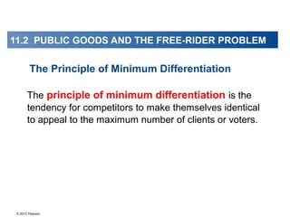 © 2013 Pearson
The principle of minimum differentiation is the
tendency for competitors to make themselves identical
to appeal to the maximum number of clients or voters.
The Principle of Minimum Differentiation
11.2 PUBLIC GOODS AND THE FREE-RIDER PROBLEM
 