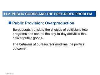 © 2013 Pearson
Bureaucrats translate the choices of politicians into
programs and control the day-to-day activities that
deliver public goods.
The behavior of bureaucrats modifies the political
outcome.
Public Provision: Overproduction
11.2 PUBLIC GOODS AND FREE-RIDER PROBLEM11.2 PUBLIC GOODS AND THE FREE-RIDER PROBLEM
 