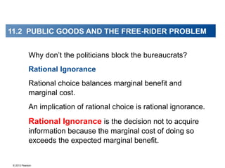 © 2013 Pearson
Why don’t the politicians block the bureaucrats?
Rational Ignorance
Rational choice balances marginal benefit and
marginal cost.
An implication of rational choice is rational ignorance.
Rational Ignorance is the decision not to acquire
information because the marginal cost of doing so
exceeds the expected marginal benefit.
11.2 PUBLIC GOODS AND THE FREE-RIDER PROBLEM
 