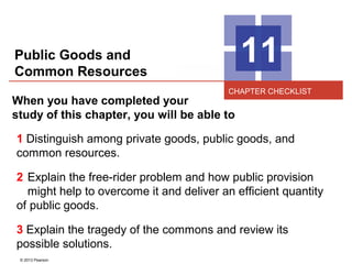 © 2013 Pearson
11
When you have completed your
study of this chapter, you will be able to
1 Distinguish among private goods, public goods, and
common resources.
2 Explain the free-rider problem and how public provision
might help to overcome it and deliver an efficient quantity
of public goods.
3 Explain the tragedy of the commons and review its
possible solutions.
CHAPTER CHECKLIST
Public Goods and
Common Resources
 