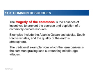 © 2013 Pearson
11.3 COMMON RESOURCES
The tragedy of the commons is the absence of
incentives to prevent the overuse and depletion of a
commonly owned resource.
Examples include the Atlantic Ocean cod stocks, South
Pacific whales, and the quality of the earth’s
atmosphere.
The traditional example from which the term derives is
the common grazing land surrounding middle-age
villages.
 