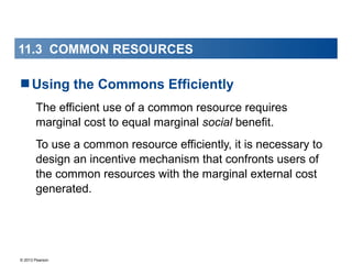 © 2013 Pearson
11.3 COMMON RESOURCES
Using the Commons Efficiently
The efficient use of a common resource requires
marginal cost to equal marginal social benefit.
To use a common resource efficiently, it is necessary to
design an incentive mechanism that confronts users of
the common resources with the marginal external cost
generated.
 