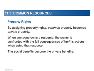 © 2013 Pearson
11.3 COMMON RESOURCES
Property Rights
By assigning property rights, common property becomes
private property.
When someone owns a resource, the owner is
confronted with the full consequences of her/his actions
when using that resource.
The social benefits become the private benefits.
 