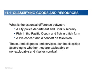 © 2013 Pearson
11.1 CLASSIFYING GOODS AND RESOURCES
What is the essential difference between:
• A city police department and Brink’s security
• Fish in the Pacific Ocean and fish in a fish farm
• A live concert and a concert on television
These, and all goods and services, can be classified
according to whether they are excludable or
nonexcludable and rival or nonrival.
 